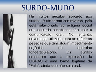 SURDO-MUDO
Há muitos séculos aplicado aos
surdos, é um termo controverso, pois
está relacionado ao estigma social
que o surdo suscita ao não usar a
comunicação oral. No entanto,
deveria ser utilizado para se referir às
pessoas que têm algum impedimento
orgânico no aparelho
fonoarticulatório. Os surdos
entendem que a expressão da
LIBRAS é uma forma legítima da
“Fala”, ainda que não seja oral.
 