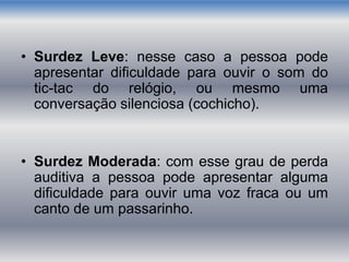 • Surdez Leve: nesse caso a pessoa pode
apresentar dificuldade para ouvir o som do
tic-tac do relógio, ou mesmo uma
conversação silenciosa (cochicho).
• Surdez Moderada: com esse grau de perda
auditiva a pessoa pode apresentar alguma
dificuldade para ouvir uma voz fraca ou um
canto de um passarinho.
 