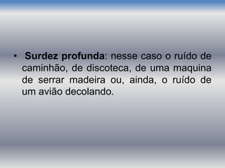 • Surdez profunda: nesse caso o ruído de
caminhão, de discoteca, de uma maquina
de serrar madeira ou, ainda, o ruído de
um avião decolando.
 