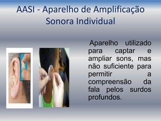 AASI - Aparelho de Amplificação
Sonora Individual
Aparelho utilizado
para captar e
ampliar sons, mas
não suficiente para
permitir a
compreensão da
fala pelos surdos
profundos.
 
