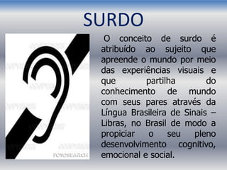 SURDO
O conceito de surdo é
atribuído ao sujeito que
apreende o mundo por meio
das experiências visuais e
que partilha do
conhecimento de mundo
com seus pares através da
Língua Brasileira de Sinais –
Libras, no Brasil de modo a
propiciar o seu pleno
desenvolvimento cognitivo,
emocional e social.
 