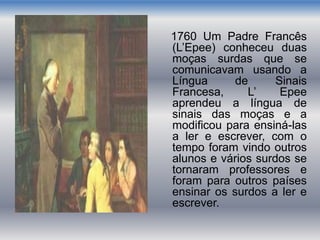 1760 Um Padre Francês
(L’Epee) conheceu duas
moças surdas que se
comunicavam usando a
Língua de Sinais
Francesa, L’ Epee
aprendeu a língua de
sinais das moças e a
modificou para ensiná-las
a ler e escrever, com o
tempo foram vindo outros
alunos e vários surdos se
tornaram professores e
foram para outros países
ensinar os surdos a ler e
escrever.
 
