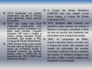  1815 Gallaudet um pastor
americano vai até a França
para aprender como educar
os surdos.
 1817 De volta aos EUA
Gallaudet juntamente com
Laurent (surdo) fundaram um
asilo para surdos. Laurent
adaptou LSF para o inglês e
várias outras escolas foram
fundadas. Daí surgiu a ASL
(Língua de Sinais Americana).
 1855 Ernest Huet outro surdo
francês vem ao Brasil e com o
apoio de D.PedroII funda o
Imperial Instituto de Surdos
Mudos hoje o INES.(26 de
setembro de 1857)-1858 Huet
retorna a França
 A Língua de Sinais Brasileira
(LIBRAS) tem sua origem numa
outra língua, a Língua de Sinais
Francesa (LSF).
 1872 Graham Bell inventa um
aparelho para ensinar os surdos a
falarem e começa a espalhar a idéia
de que os surdos não poderiam ser
educados com a língua de sinais;
 1880, no congresso de Milão,
ficando decidido pelos ouvintes que
a língua de sinais não poderia ser
usada na educação de surdos,
somente o método oral puro poderia
ser usado. O oralismo pregava que
só com a fala o surdo poderia ser
integrado na sociedade.
 