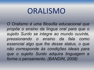 ORALISMO
O Oralismo é uma filosofia educacional que
propõe o ensino da língua oral para que o
sujeito Surdo se integre ao mundo ouvinte,
pressionando o ensino da fala como
essencial algo que lhe desse status, o que
não corresponde às condições ideais para
que o sujeito Surdo adquira linguagem e
forme o pensamento. (BANDIN, 2008)
 