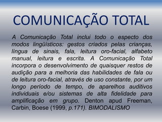 COMUNICAÇÃO TOTAL
A Comunicação Total inclui todo o especto dos
modos lingüísticos: gestos criados pelas crianças,
língua de sinais, fala, leitura oro-facial, alfabeto
manual, leitura e escrita. A Comunicação Total
incorpora o desenvolvimento de quaisquer restos de
audição para a melhoria das habilidades de fala ou
de leitura oro-facial, através de uso constante, por um
longo período de tempo, de aparelhos auditivos
individuais e/ou sistemas de alta fidelidade para
amplificação em grupo. Denton apud Freeman,
Carbin, Boese (1999, p.171). BIMODALISMO
 