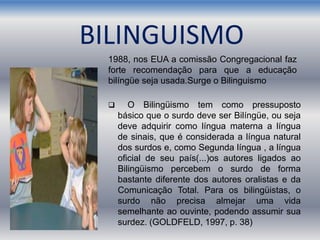 BILINGUISMO
 O Bilingüismo tem como pressuposto
básico que o surdo deve ser Bilíngüe, ou seja
deve adquirir como língua materna a língua
de sinais, que é considerada a língua natural
dos surdos e, como Segunda língua , a língua
oficial de seu país(...)os autores ligados ao
Bilingüismo percebem o surdo de forma
bastante diferente dos autores oralistas e da
Comunicação Total. Para os bilingüistas, o
surdo não precisa almejar uma vida
semelhante ao ouvinte, podendo assumir sua
surdez. (GOLDFELD, 1997, p. 38)
1988, nos EUA a comissão Congregacional faz
forte recomendação para que a educação
bilíngüe seja usada.Surge o Bilinguismo
 
