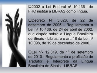 2002 a Lei Federal nº 10.436 de
FHC institui a LIBRAS como língua.
Decreto Nº 5.626, de 22 de
dezembro de 2005 - Regulamenta a
Lei no 10.436, de 24 de abril de 2002,
que dispõe sobre a Língua Brasileira
de Sinais - Libras, e o art. 18 da Lei no
10.098, de 19 de dezembro de 2000.
Lei nº- 12.319, de 1º de setembro
de 2010 - Regulamenta a profissão de
Tradutor e Intérprete da Língua
Brasileira de Sinais - LIBRAS.
 