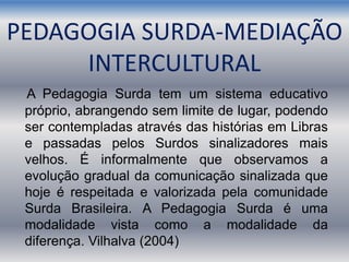 PEDAGOGIA SURDA-MEDIAÇÃO
INTERCULTURAL
A Pedagogia Surda tem um sistema educativo
próprio, abrangendo sem limite de lugar, podendo
ser contempladas através das histórias em Libras
e passadas pelos Surdos sinalizadores mais
velhos. É informalmente que observamos a
evolução gradual da comunicação sinalizada que
hoje é respeitada e valorizada pela comunidade
Surda Brasileira. A Pedagogia Surda é uma
modalidade vista como a modalidade da
diferença. Vilhalva (2004)
 