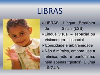 LIBRAS: Língua Brasileira
de Sinais (LSB)
Língua visual – espacial ou
Visiomotora – espacial
Iconicidade e arbitrariedade
Não é mímica, embora use a
mímica, não é pantomima,
nem apenas “gestos”. É uma
LÍNGUA.
LIBRAS
 