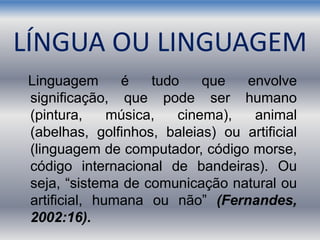 Linguagem é tudo que envolve
significação, que pode ser humano
(pintura, música, cinema), animal
(abelhas, golfinhos, baleias) ou artificial
(linguagem de computador, código morse,
código internacional de bandeiras). Ou
seja, “sistema de comunicação natural ou
artificial, humana ou não” (Fernandes,
2002:16).
LÍNGUA OU LINGUAGEM
 