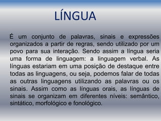 LÍNGUA
É um conjunto de palavras, sinais e expressões
organizados a partir de regras, sendo utilizado por um
povo para sua interação. Sendo assim a língua seria
uma forma de linguagem: a linguagem verbal. As
línguas estariam em uma posição de destaque entre
todas as linguagens, ou seja, podemos falar de todas
as outras linguagens utilizando as palavras ou os
sinais. Assim como as línguas orais, as línguas de
sinais se organizam em diferentes níveis: semântico,
sintático, morfológico e fonológico.
 