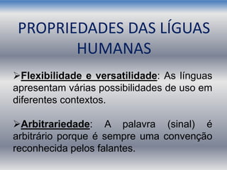 Flexibilidade e versatilidade: As línguas
apresentam várias possibilidades de uso em
diferentes contextos.
Arbitrariedade: A palavra (sinal) é
arbitrário porque é sempre uma convenção
reconhecida pelos falantes.
PROPRIEDADES DAS LÍGUAS
HUMANAS
 