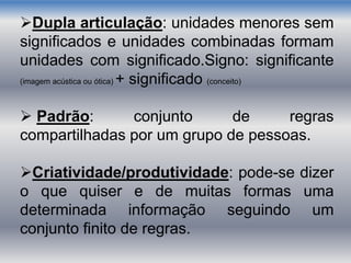 Dupla articulação: unidades menores sem
significados e unidades combinadas formam
unidades com significado.Signo: significante
(imagem acústica ou ótica) + significado (conceito)
 Padrão: conjunto de regras
compartilhadas por um grupo de pessoas.
Criatividade/produtividade: pode-se dizer
o que quiser e de muitas formas uma
determinada informação seguindo um
conjunto finito de regras.
 
