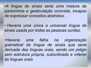 •A língua de sinais seria uma mistura de
pantomima e gesticulação concreta, incapaz
de expressar conceitos abstratos.
• Haveria uma única e universal língua de
sinais usada por todas as pessoas surdas.
•Haveria uma falha na organização
gramatical da língua de sinais que seria
derivada das línguas orais, sendo um pidgin
sem estrutura própria, subordinado e inferior
às línguas orais
 