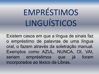 Existem casos em que a língua de sinais faz
o empréstimo de palavras de uma língua
oral, o fazem através da soletração manual.
Exemplos como AZUL, NUNCA, OI, VAI,
seriam empréstimos que já foram
incorporados ao léxico da Libras.
EMPRÉSTIMOS
LINGUÍSTICOS
 