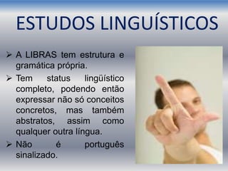  A LIBRAS tem estrutura e
gramática própria.
 Tem status lingüístico
completo, podendo então
expressar não só conceitos
concretos, mas também
abstratos, assim como
qualquer outra língua.
 Não é português
sinalizado.
ESTUDOS LINGUÍSTICOS
 