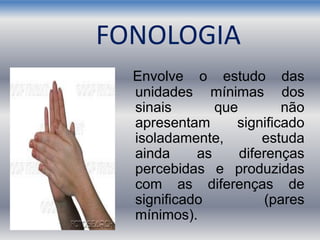 FONOLOGIA
Envolve o estudo das
unidades mínimas dos
sinais que não
apresentam significado
isoladamente, estuda
ainda as diferenças
percebidas e produzidas
com as diferenças de
significado (pares
mínimos).
 