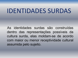 IDENTIDADES SURDAS
As identidades surdas são construídas
dentro das representações possíveis da
cultura surda, elas moldam-se de acordo
com maior ou menor receptividade cultural
assumida pelo sujeito.
 