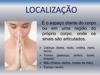 LOCALIZAÇÃO
É o espaço diante do corpo
ou em uma região do
próprio corpo, onde os
sinais são articulados.
 Cabeça (testa, rosto, orelha, nariz,
boca).
 Tronco (pescoço, ombro, busto,
braços).
 Mão (Palma, dedos, costas da mão).
 Espaço neutro.
 