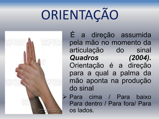 É a direção assumida
pela mão no momento da
articulação do sinal
Quadros (2004).
Orientação é a direção
para a qual a palma da
mão aponta na produção
do sinal
 Para cima / Para baixo
Para dentro / Para fora/ Para
os lados.
ORIENTAÇÃO
 
