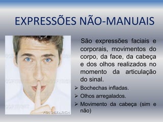 EXPRESSÕES NÃO-MANUAIS
São expressões faciais e
corporais, movimentos do
corpo, da face, da cabeça
e dos olhos realizados no
momento da articulação
do sinal.
 Bochechas infladas.
 Olhos arregalados.
 Movimento da cabeça (sim e
não)
 