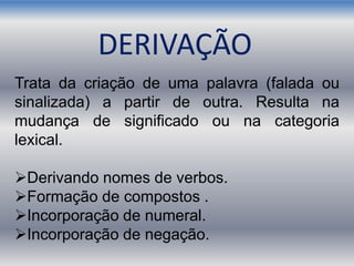 Trata da criação de uma palavra (falada ou
sinalizada) a partir de outra. Resulta na
mudança de significado ou na categoria
lexical.
Derivando nomes de verbos.
Formação de compostos .
Incorporação de numeral.
Incorporação de negação.
DERIVAÇÃO
 