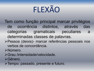 Tem como função principal marcar privilégios
de ocorrência distintos, através das
categorias gramaticais peculiares a
determinadas classes de palavras.
Pessoa (deixis)- marcar referências pessoais nos
verbos de concordância.
Número.
Grau /intensidade/velocidade.
Gênero.
Tempo: passado, presente e futuro.
FLEXÃO
 