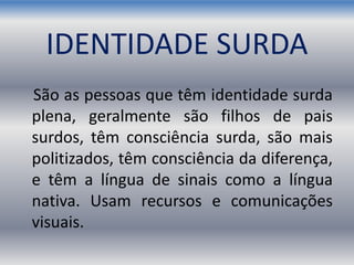 IDENTIDADE SURDA
São as pessoas que têm identidade surda
plena, geralmente são filhos de pais
surdos, têm consciência surda, são mais
politizados, têm consciência da diferença,
e têm a língua de sinais como a língua
nativa. Usam recursos e comunicações
visuais.
 