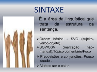 É a área da linguística que
trata da estrutura da
sentença.
Ordem básica - SVO (sujeito-
verbo-objeto).
SOV/OSV (marcação não-
manual).Tópico comentário/Foco
 Preposições e conjunções: Pouco
usado .
 Verbos ser e estar.
SINTAXE
 