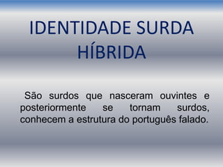 IDENTIDADE SURDA
HÍBRIDA
São surdos que nasceram ouvintes e
posteriormente se tornam surdos,
conhecem a estrutura do português falado.
 