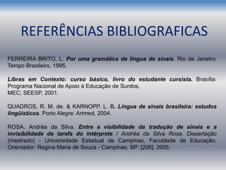 REFERÊNCIAS BIBLIOGRAFICAS
FERREIRA BRITO, L. Por uma gramática de língua de sinais. Rio de Janeiro:
Tempo Brasileiro, 1995.
Libras em Contexto: curso básico, livro do estudante cursista. Brasília:
Programa Nacional de Apoio à Educação de Surdos,
MEC; SEESP, 2001.
QUADROS, R. M. de. & KARNOPP, L. B. Língua de sinais brasileira: estudos
lingüísticos. Porto Alegre: Artmed, 2004.
ROSA, Andréa da Silva. Entre a visibilidade da tradução de sinais e a
invisibilidade da tarefa do intérprete / Andréa da Silva Rosa. Dissertação
(mestrado) - Universidade Estadual de Campinas, Faculdade de Educação.
Orientador: Regina Maria de Souza - Campinas, SP: [206], 2005.
 