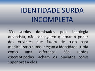 IDENTIDADE SURDA
INCOMPLETA
São surdos dominados pela ideologia
ouvintista, não conseguem quebrar o poder
dos ouvintes que fazem de tudo para
medicalizar o surdo, negam a identidade surda
como uma diferença. São surdos
estereotipados, acham os ouvintes como
superiores a eles.
 