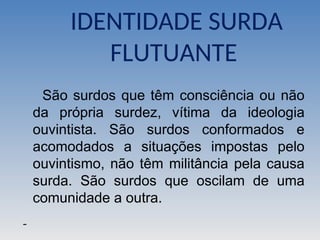 IDENTIDADE SURDA
FLUTUANTE
São surdos que têm consciência ou não
da própria surdez, vítima da ideologia
ouvintista. São surdos conformados e
acomodados a situações impostas pelo
ouvintismo, não têm militância pela causa
surda. São surdos que oscilam de uma
comunidade a outra.
 