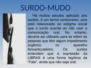 SURDO-MUDO
Há muitos séculos aplicado aos
surdos, é um termo controverso, pois
está relacionado ao estigma social
que o surdo suscita ao não usar a
comunicação oral. No entanto,
deveria ser utilizado para se referir às
pessoas que têm algum impedimento
orgânico no aparelho
fonoarticulatório. Os surdos
entendem que a expressão da
LIBRAS é uma forma legítima da
“Fala”, ainda que não seja oral.
 