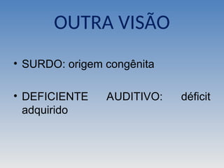 OUTRA VISÃO
• SURDO: origem congênita
• DEFICIENTE AUDITIVO: déficit
adquirido
 