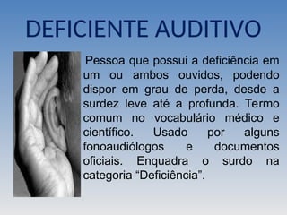 DEFICIENTE AUDITIVO
Pessoa que possui a deficiência em
um ou ambos ouvidos, podendo
dispor em grau de perda, desde a
surdez leve até a profunda. Termo
comum no vocabulário médico e
científico. Usado por alguns
fonoaudiólogos e documentos
oficiais. Enquadra o surdo na
categoria “Deficiência”.
 