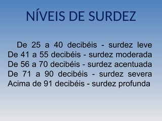NÍVEIS DE SURDEZ
De 25 a 40 decibéis - surdez leve
De 41 a 55 decibéis - surdez moderada
De 56 a 70 decibéis - surdez acentuada
De 71 a 90 decibéis - surdez severa
Acima de 91 decibéis - surdez profunda
 