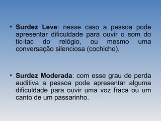 • Surdez Leve: nesse caso a pessoa pode
apresentar dificuldade para ouvir o som do
tic-tac do relógio, ou mesmo uma
conversação silenciosa (cochicho).
• Surdez Moderada: com esse grau de perda
auditiva a pessoa pode apresentar alguma
dificuldade para ouvir uma voz fraca ou um
canto de um passarinho.
 
