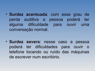 • Surdez acentuada: com esse grau de
perda auditiva a pessoa poderá ter
alguma dificuldade para ouvir uma
conversação normal.
• Surdez severa: nesse caso a pessoa
poderá ter dificuldades para ouvir o
telefone tocando ou ruído das máquinas
de escrever num escritório.
 