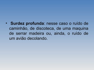 • Surdez profunda: nesse caso o ruído de
caminhão, de discoteca, de uma maquina
de serrar madeira ou, ainda, o ruído de
um avião decolando.
 