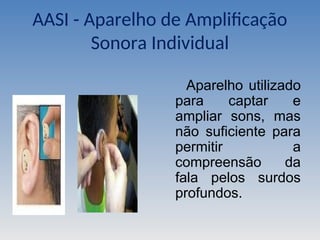 AASI - Aparelho de Amplificação
Sonora Individual
Aparelho utilizado
para captar e
ampliar sons, mas
não suficiente para
permitir a
compreensão da
fala pelos surdos
profundos.
 