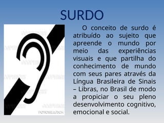 SURDO
O conceito de surdo é
atribuído ao sujeito que
apreende o mundo por
meio das experiências
visuais e que partilha do
conhecimento de mundo
com seus pares através da
Língua Brasileira de Sinais
– Libras, no Brasil de modo
a propiciar o seu pleno
desenvolvimento cognitivo,
emocional e social.
 