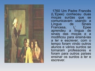 1760 Um Padre Francês
(L’Epee) conheceu duas
moças surdas que se
comunicavam usando a
Língua de Sinais
Francesa, L’ Epee
aprendeu a língua de
sinais das moças e a
modificou para ensiná-las
a ler e escrever, com o
tempo foram vindo outros
alunos e vários surdos se
tornaram professores e
foram para outros países
ensinar os surdos a ler e
escrever.
 
