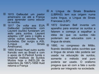  1815 Gallaudet um pastor
americano vai até a França
para aprender como educar
os surdos.
 1817 De volta aos EUA
Gallaudet juntamente com
Laurent (surdo) fundaram um
asilo para surdos. Laurent
adaptou LSF para o inglês e
várias outras escolas foram
fundadas. Daí surgiu a ASL
(Língua de Sinais
Americana).
 1855 Ernest Huet outro surdo
francês vem ao Brasil e com
o apoio de D.PedroII funda o
Imperial Instituto de Surdos
Mudos hoje o INES.(26 de
setembro de 1857)-1858 Huet
retorna a França
 A Língua de Sinais Brasileira
(LIBRAS) tem sua origem numa
outra língua, a Língua de Sinais
Francesa (LSF).
 1872 Graham Bell inventa um
aparelho para ensinar os surdos a
falarem e começa a espalhar a
idéia de que os surdos não
poderiam ser educados com a
língua de sinais;
 1880, no congresso de Milão,
ficando decidido pelos ouvintes que
a língua de sinais não poderia ser
usada na educação de surdos,
somente o método oral puro
poderia ser usado. O oralismo
pregava que só com a fala o surdo
poderia ser integrado na sociedade.
 