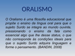 ORALISMO
O Oralismo é uma filosofia educacional que
propõe o ensino da língua oral para que o
sujeito Surdo se integre ao mundo ouvinte,
pressionando o ensino da fala como
essencial algo que lhe desse status, o que
não corresponde às condições ideais para
que o sujeito Surdo adquira linguagem e
forme o pensamento. (BANDIN, 2008)
 