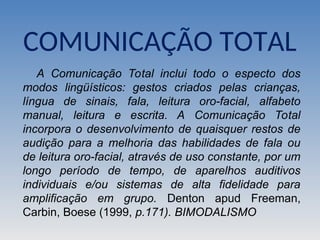 COMUNICAÇÃO TOTAL
A Comunicação Total inclui todo o especto dos
modos lingüísticos: gestos criados pelas crianças,
língua de sinais, fala, leitura oro-facial, alfabeto
manual, leitura e escrita. A Comunicação Total
incorpora o desenvolvimento de quaisquer restos de
audição para a melhoria das habilidades de fala ou
de leitura oro-facial, através de uso constante, por um
longo período de tempo, de aparelhos auditivos
individuais e/ou sistemas de alta fidelidade para
amplificação em grupo. Denton apud Freeman,
Carbin, Boese (1999, p.171). BIMODALISMO
 
