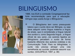 BILINGUISMO
 O Bilingüismo tem como pressuposto
básico que o surdo deve ser Bilíngüe, ou seja
deve adquirir como língua materna a língua
de sinais, que é considerada a língua natural
dos surdos e, como Segunda língua , a língua
oficial de seu país(...)os autores ligados ao
Bilingüismo percebem o surdo de forma
bastante diferente dos autores oralistas e da
Comunicação Total. Para os bilingüistas, o
surdo não precisa almejar uma vida
semelhante ao ouvinte, podendo assumir sua
surdez. (GOLDFELD, 1997, p. 38)
1988, nos EUA a comissão Congregacional faz
forte recomendação para que a educação
bilíngüe seja usada.Surge o Bilinguismo
 