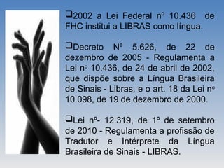 2002 a Lei Federal nº 10.436 de
FHC institui a LIBRAS como língua.
Decreto Nº 5.626, de 22 de
dezembro de 2005 - Regulamenta a
Lei no
10.436, de 24 de abril de 2002,
que dispõe sobre a Língua Brasileira
de Sinais - Libras, e o art. 18 da Lei no
10.098, de 19 de dezembro de 2000.
Lei nº- 12.319, de 1º de setembro
de 2010 - Regulamenta a profissão de
Tradutor e Intérprete da Língua
Brasileira de Sinais - LIBRAS.
 
