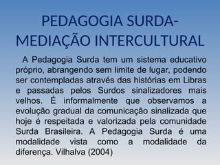 PEDAGOGIA SURDA-
MEDIAÇÃO INTERCULTURAL
A Pedagogia Surda tem um sistema educativo
próprio, abrangendo sem limite de lugar, podendo
ser contempladas através das histórias em Libras
e passadas pelos Surdos sinalizadores mais
velhos. É informalmente que observamos a
evolução gradual da comunicação sinalizada que
hoje é respeitada e valorizada pela comunidade
Surda Brasileira. A Pedagogia Surda é uma
modalidade vista como a modalidade da
diferença. Vilhalva (2004)
 