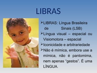 LIBRAS: Língua Brasileira
de Sinais (LSB)
Língua visual – espacial ou
Visiomotora – espacial
Iconicidade e arbitrariedade
Não é mímica, embora use a
mímica, não é pantomima,
nem apenas “gestos”. É uma
LÍNGUA.
LIBRAS
 